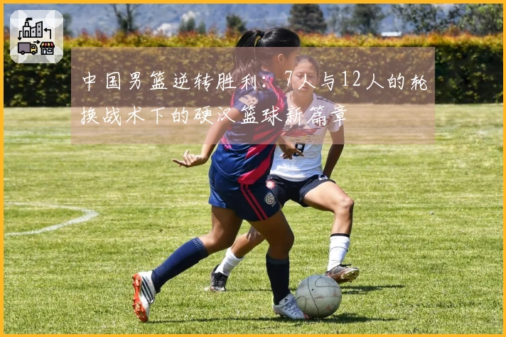 中国男篮逆转胜利：7人与12人的轮换战术下的硬汉篮球新篇章