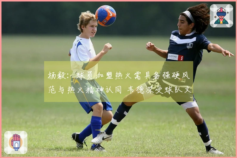 杨毅：球员加盟热火需具备强硬风范与热火精神认同 韦德深受球队文化吸引