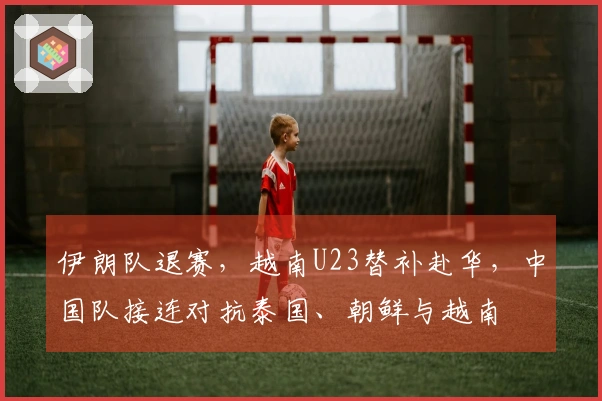 伊朗队退赛，越南U23替补赴华，中国队接连对抗泰国、朝鲜与越南