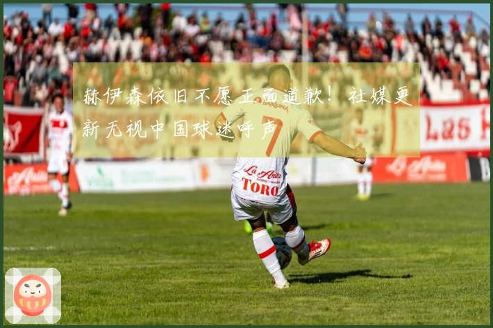 赫伊森依旧不愿正面道歉！社媒更新无视中国球迷呼声