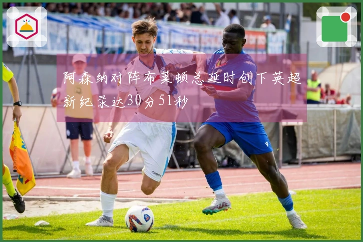 阿森纳对阵布莱顿总延时创下英超新纪录达30分51秒