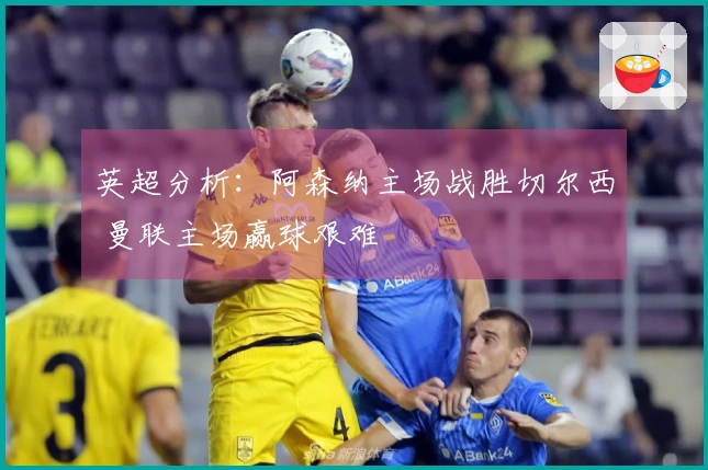 英超分析：阿森纳主场战胜切尔西 曼联主场赢球艰难