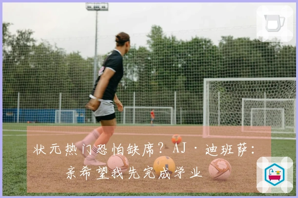 状元热门恐怕缺席？AJ·迪班萨：母亲希望我先完成学业