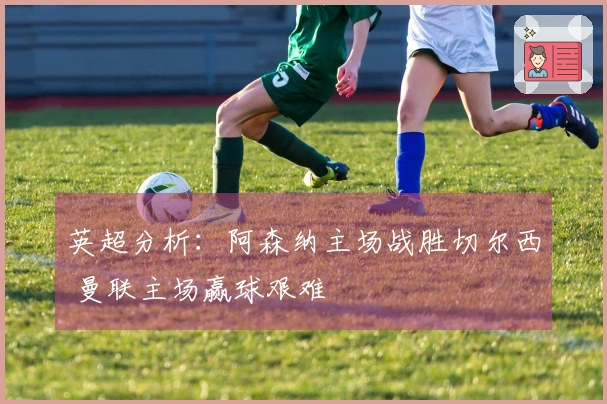 英超分析：阿森纳主场战胜切尔西 曼联主场赢球艰难