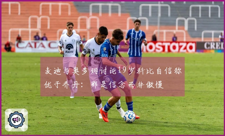 麦迪与奥多姆讨论19岁科比自信称优于乔丹：那是信念而非傲慢