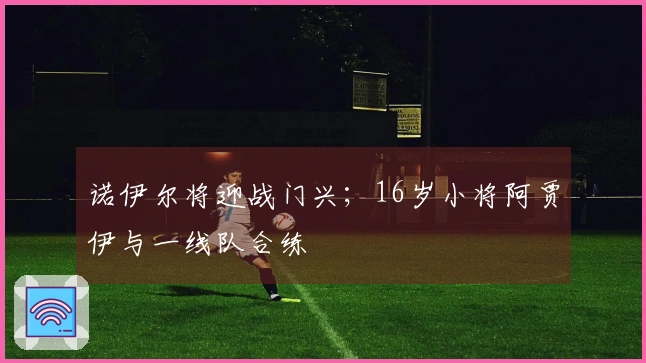 诺伊尔将迎战门兴；16岁小将阿贾伊与一线队合练