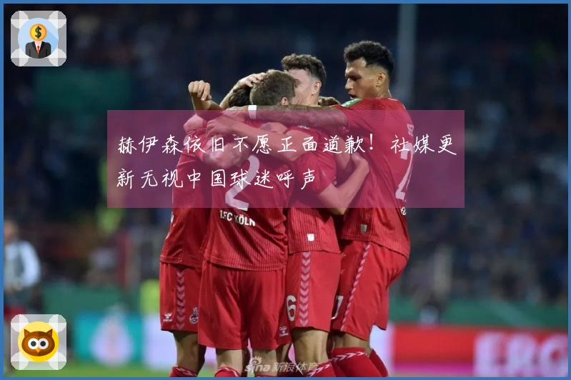 赫伊森依旧不愿正面道歉！社媒更新无视中国球迷呼声