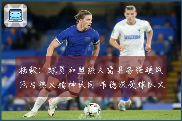 杨毅：球员加盟热火需具备强硬风范与热火精神认同 韦德深受球队文化吸引