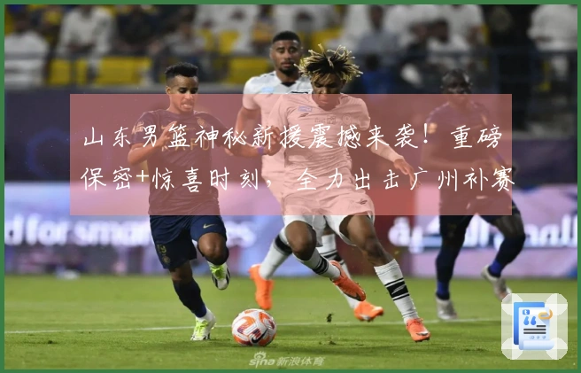 山东男篮神秘新援震撼来袭！重磅保密+惊喜时刻，全力出击广州补赛！