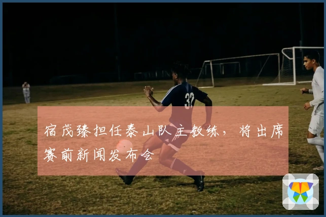 宿茂臻担任泰山队主教练，将出席赛前新闻发布会