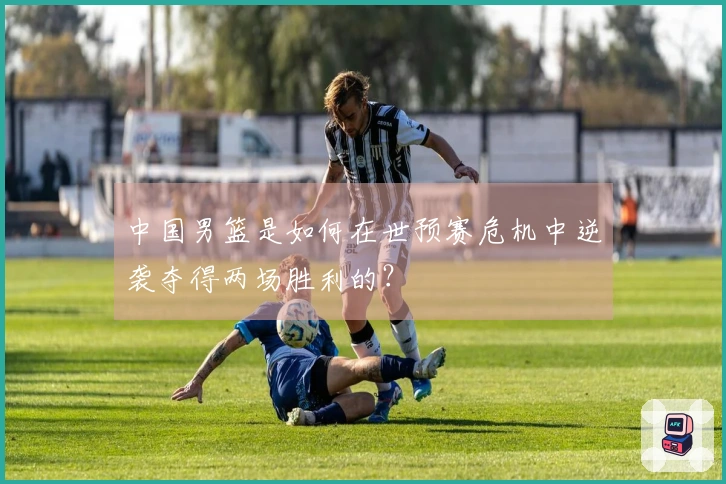 中国男篮是如何在世预赛危机中逆袭夺得两场胜利的？