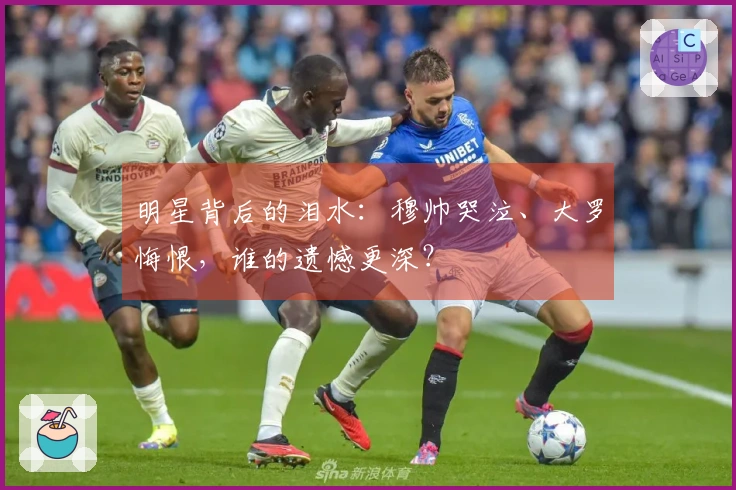 明星背后的泪水：穆帅哭泣、大罗悔恨，谁的遗憾更深？