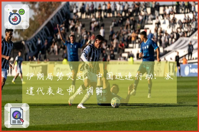 伊朗局势突变，中国迅速行动：派遣代表赴中东调解