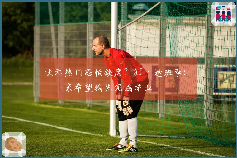 状元热门恐怕缺席？AJ·迪班萨：母亲希望我先完成学业