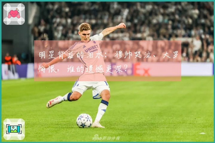 明星背后的泪水：穆帅哭泣、大罗悔恨，谁的遗憾更深？