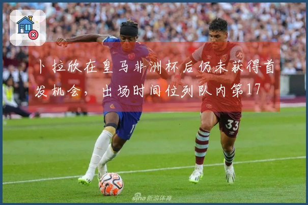 卜拉欣在皇马非洲杯后仍未获得首发机会，出场时间位列队内第17