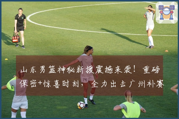 山东男篮神秘新援震撼来袭！重磅保密+惊喜时刻，全力出击广州补赛！