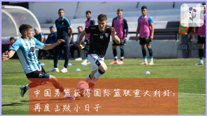 中国男篮获得国际篮联重大利好，再度击败小日子