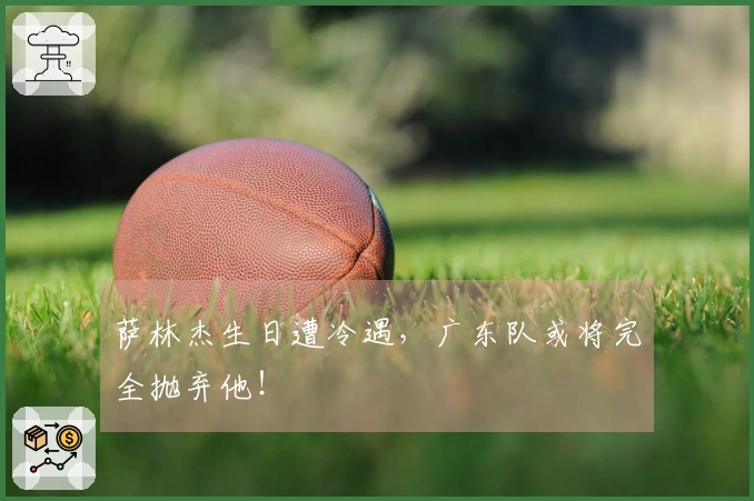 萨林杰生日遭冷遇，广东队或将完全抛弃他！
