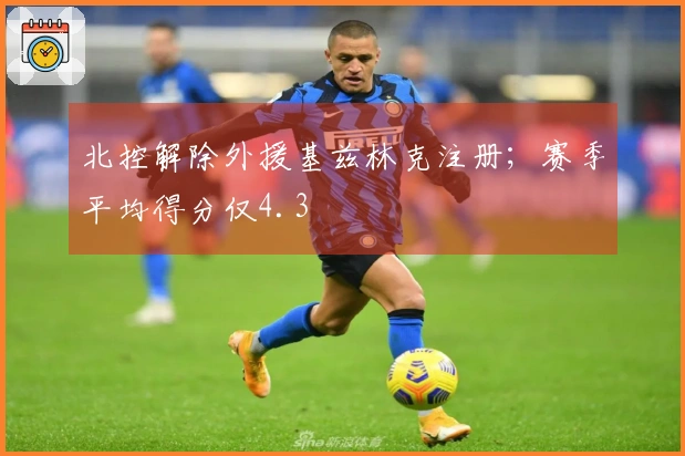 北控解除外援基兹林克注册；赛季平均得分仅4.3