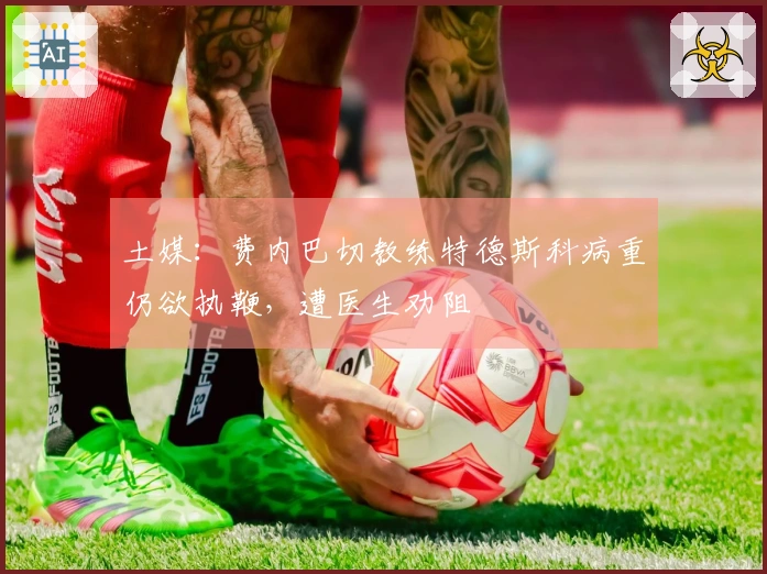土媒：费内巴切教练特德斯科病重仍欲执鞭，遭医生劝阻
